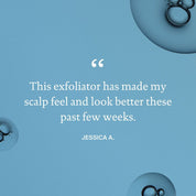 A testimonial on a light blue background with bubbles says, The Scalp Care Exfoliator has helped exfoliate my scalp and made it look and feel better these past few weeks. - Jessica A.