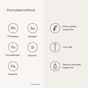 Formulate without: Phthalates, Sulfates,  Formaldehyde, Silicones, Parabens, PETA-certified, cruelty free, Color Safe, Safe for chemically treated hair