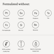 Formulate without: Phthalates, Sulfates, Parabens, Talc, Formaldehyde, Silicones, Benzene, PETA-certified, Color Safe, Safe for chemically treated hair