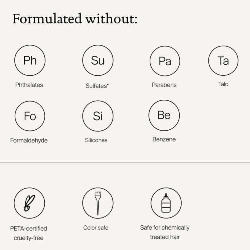 Formulate without: Phthalates, Sulfates, Parabens, Talc, Formaldehyde, Silicones, Benzene, PETA-certified, Color Safe, Safe for chemically treated hair