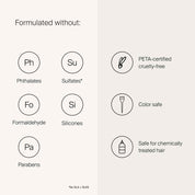 Formulate without: Phthalates, Sulfates,  Formaldehyde, Silicones, Parabens, PETA-certified, cruelty free, Color Safe, Safe for chemically treated hair