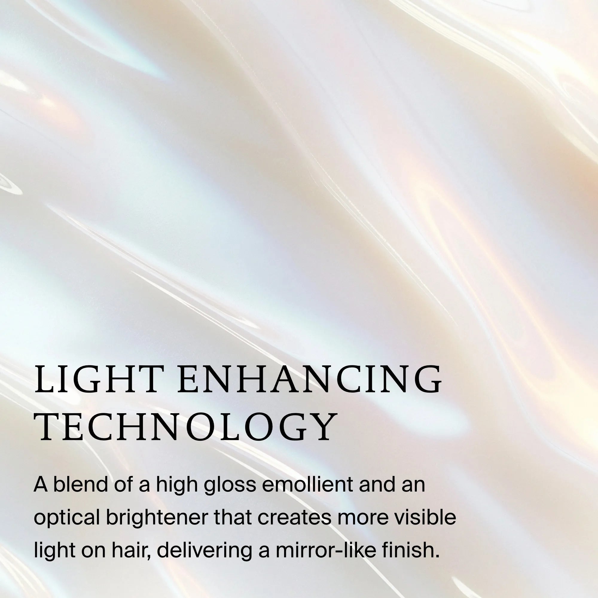 Pearlescent, iridescent background with text: LIGHT ENHANCING TECHNOLOGY. Perfect hair Day™ High-Shine Gloss blends a high gloss emollient and optical brightener for silicone-free, in-shower shine and a mirror-like finish.